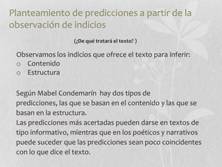 Planteamiento de predicciones a partir de la
observación de indicios
                   (¿De qué tratará el texto? )

 Observamos los indicios que ofrece el texto para inferir:
 o Contenido
 o Estructura

 Según Mabel Condemarín hay dos tipos de
 predicciones, las que se basan en el contenido y las que se
 basan en la estructura.
 Las predicciones más acertadas pueden darse en textos de
 tipo informativo, mientras que en los poéticos y narrativos
 puede suceder que las predicciones sean poco coincidentes
 con lo que dice el texto.
 