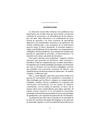 MARÍA CRISTINA MARTÍNEZ SOLÍS




                       JUSTIFICACIÓN

    La educación actual debe enfrentar tres problemas muy
importantes: por un lado, tiene que hacer frente a un proceso
acelerado de renovación y de diversificación de los saberes;
por otro lado, debe enfrentarse a la revalorización de otras
formas de aprender y de otros contextos de aprendizaje
diferentes a los tradicionales: la práctica y la experiencia, los
medios audiovisuales y las autopistas de la información
parecen tomar el relevo; finalmente, la sociedad empieza a
exigir un perfil diferente de los egresados: un comportamiento
multipolar e intelectual diverso, una competencia analítica que
permita la capacidad de previsión, el discernimiento y la
selección en la toma y ejecución de decisiones.
    Para poder afrontar estos problemas, cualquier sistema
educativo que pretenda ser pertinente, debe comenzar a
identificar el tipo de competencias que se deben desarrollar y
las aptitudes que se deben privilegiar para lograr una formación
que esté en armonía con una práctica pedagógica concreta
que posibilite una renovación constante de saberes, una
experimentación de diversos modos de exploración, de análisis
variados y a diferente nivel.
    Pero, y ¿cómo lograrlo? ¿qué hacer para poder incidir en el
proceso de conocimiento de los estudiantes y desarrollar en
ellos estrategias que los lleven a adoptar un comportamiento
multipolar, analítico, diverso y polifónico? La respuesta está
relacionada naturalmente con los modos de adquirir
conocimiento, con los modos de aprender, es decir, con la
manera eficaz como comprendemos para lograr aprender. El
énfasis estaría entonces en la necesidad de desarrollar
estrategias, instrumentos que permitan el acceso a los principios
de apropiación y por supuesto de generación de conocimiento.
    La propuesta que haré estará centrada en la necesidad de
la toma de conciencia del papel del lenguaje en los procesos
de desarrollo cognitivo y en la necesidad del desarrollo de una


                                  12
 