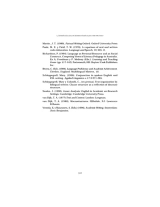 LA ENSEÑANZA DE LOS GÉNEROS TEXTUALES COMO PROCESO




Martin, J. T. (1989), Factual Writing Oxford: Oxford University Press
Poole, M. E. y Field, T. W. (1976), A coparison of oral and written
       code elaboration. Language and Speech, 19, 305-11.
Richardson, P. (1994). Language as Personal Resource and as Social
      Construct, Competing Views of Literacy Pedagogy in Australia.
      En A. Freedman y P. Medway (Eds.). Learning and Teaching
      Genre (pp. 117-142). Portsmouth, HH: Boyton/Cook Publishers
      Inc.
Rivera, C. (Ed.), (1984), Language Proficiency and Academic Achievement.
       Cleedon, England: Multilingual Matters, 10.
Schleppegrell, Mary. (1996). Conjunction in spoken English and
      ESL writing. Applied Linguistcs v.17:3:271-285.
Schleppegrell, Mary y Colombi, C., (en prensa), Text organization by
      bilingual writers: Clause structure as a reflection of discouse
      structure.
Swales, J. (1990). Genre Analysis: English in Academic an Research
      Settings. Cambridge: Cambridge University Press.
van Dijk, T. A. (1977) Text and Context. London: Longman.
van Dijk, T. A. (1980), Macrostructures. Hillsdale, NJ: Lawrence
      Erlbaum.
Ventola, E, y Mauranen, A. (Eds.) (1996), Academic Writing. Amsterdam:
      Jhon Benjamins.




                                    105
 
