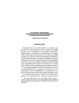 LA LECTURA Y LA ESCRITURA
         COMO PROCESOS PSICOSOCIOLINGÜÍSTICOS:
            UNA APROXIMACIÓN PEDAGÓGICA

                     Lucía Fraca de Barrera




                        INTRODUCCIÓN

    El propósito de este artículo consiste en presentar muy
brevemente los planteamientos teóricos y algunas estrategias
de aula, que se consideran en una propuesta psicosocio-
lingüística para el desarrollo de competencias de la lengua
escrita. Dicho proyecto forma parte de un estudio más amplio
que llevamos a cabo en el Centro de Investigaciones Lingüísticas
y Literarias “Andrés Bello” en el Instituto Pedagógico de Caracas,
conjuntamente con dos colegios privados del área metropolitana
de Caracas1. El estudio contempla el seguimiento del desarrollo
de las capacidades para la lectura y la escritura en los niveles
de pre-escolar, primera y segunda etapa de la Educación Básica.
    Este enfoque pedagógico ha sido orientado básicamente por
los planteamientos de la lingüística del discurso, de la
metacognición, de la metalingüística y se fundamenta en un
proceso de interacción comunicativa mediante la lengua escrita.
    La exposición del informe se realizará en dos direcciones:
primero, se explicitarán los sustentos teóricos de la
   1
      Me refiero específicamente a los Colegios “Moral y Luces” y
“Hebraica” ambos de Caracas, a los cuales agradezco profundamente
toda la colaboración prestada para el desarrollo de esta experiencia
pedagógica.
 