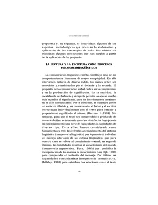 LUCÍA FRACA DE BARRERA




propuesta y, en segundo, se describirán algunos de los
aspectos metodológicos que orientan la elaboración y
aplicación de las estrategias de aula. Por último, se
esbozarán algunas conclusiones que han surgido a partir
de la aplicación de la propuesta.

   LA LECTURA Y LA ESCRITURA COMO PROCESOS
            PSICOSOCIOLINGÜÍSTICOS

   La comunicación lingüística escrita constituye uno de los
comportamientos humanos de mayor complejidad. En ella
intervienen factores de diversa índole, los cuales deben ser
conocidos y considerados por el docente y la escuela. El
propósito de la comunicación verbal radica en la comprensión
y en la producción de significados. En la oralidad, la
coexistencia del hablante y del oyente permite un acceso mucho
más expedito al significado, pues los interlocutores coexisten
en el acto comunicativo. Por el contrario, la escritura posee
un carácter diferido y, en consecuencia, el lector y el escritor
interactúan individualmente con el texto para extraer y
proporcionar significado al mismo, (Barrera, L.,1991). Sin
embargo, para que el texto sea comprendido o producido de
manera efectiva, es necesario que el escritor/lector haya puesto
en funcionamiento una serie de capacidades o habilidades de
diverso tipo. Entre ellas, hemos considerado como
fundamentales tres: las referidas al conocimiento del sistema
lingüístico (competencia lingüística) que le permite al individuo
un manejo adecuado de su sistema lingüístico, que para
nuestro caso se refiere al conocimiento textual; en segundo
término, las habilidades relativas al conocimiento del mundo
(competencia cognoscitiva, Fraca, 1994b) que posibilita la
incorporación de los marcos de conocimiento (van Dijk, 1989)
para comprender el contenido del mensaje. Por último, las
capacidades comunicativas (competencia comunicativa,
Halliday, 1983) para establecer las relaciones entre el texto


                                108
 