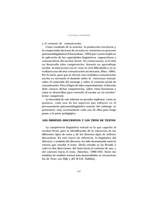 LA LECTURA Y LA ESCRITURA




y el contexto de comunicación.
    Como resultado de lo anterior, la producción (escritura) y
la comprensión (lectura) de un texto se convierten en procesos
psicosociolingüísticos (Charaudeau, 1995) por cuanto implican
la aplicación de las capacidades lingüísticas, cognoscitivas y
comunicativas del escritor/lector. En consecuencia, si el niño
no desarrolla tales competencias, durante su aprendizaje
escolar, la interacción con el texto se verá dificultada y no se
realizará una efectiva comunicación escrituraria, (Páez, 1985).
Por lo tanto, para que se efectúe una verdadera comunicación
escrita es necesario el dominio sobre la estructura textual,
sobre el contenido del mensaje y sobre el contexto social de
comunicación. Para el logro de tales requerimientos, el docente
debe conocer dichas competencias, saber cómo funcionan y
cómo se desarrollan para convertir al escolar en un escritor/
lector competente.
    La brevedad de este informe no permite explicitar, como se
quisiera, cada uno de los aspectos que influyen en el
procesamiento psicosociolingüístico textual. Sin embargo, se
presentará, muy sucintamente cada uno de ellos para luego
pasar a la parte pedagógica.

LOS ÓRDENES DISCURSIVOS Y LOS TIPOS DE TEXTOS

   La competencia lingúística textual es la que capacita al
escritor/lector para la identificación de la estructura de los
diferentes tipos de texto y de los diversos tipos de órdenes
discursivos. En este marco de referencia, la lingüística del
discurso, o análisis del discurso, ha sido denominada como la
ciencia que estudia el texto. Dicho estudio se ha llevado a
cabo en dos direcciones: del texto hacia el contexto de uso, y
del contexto hacia el texto, (Sánchez, 1989:192). Entre los
modelos de análisis textual más desarrollados se encuentran
los de Teun van Dijk y del M.A.K. Halliday.




                                109
 