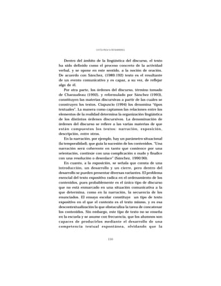 LUCÍA FRACA DE BARRERA




    Dentro del ámbito de la lingüística del discurso, el texto
ha sido definido como el proceso concreto de la actividad
verbal, y se opone en este sentido, a la noción de oración.
De acuerdo con Sánchez, (1989:192) texto es el resultante
de un evento comunicativo y es capaz, a su vez, de reflejar
algo de él.
    Por otra parte, los órdenes del discurso, término tomado
de Charaudeau (1992), y reformulado por Sánchez (1993),
constituyen las materias discursivas a partir de las cuales se
construyen los textos. Ciapuscio (1994) los denomina “tipos
textuales”. La manera como captamos las relaciones entre los
elementos de la realidad determina la organización lingüística
de los distintos órdenes discursivos. La denominación de
órdenes del discurso se refiere a las varias materias de que
están compuestos los textos: narración, exposición,
descripción, entre otros.
    En la narración, por ejemplo, hay un parámetro situacional
(la temporalidad), que guía la sucesión de los contenidos. “Una
narración será coherente en tanto que comience por una
orientación, continúe con una complicación o nudo y finalice
con una resolución o desenlace” (Sánchez, 1990:90).
    En cuanto, a la exposición, se señala que consta de una
introducción, un desarrollo y un cierre, pero dentro del
desarrollo se pueden presentar diversas variantes. El problema
esencial del texto expositivo radica en el ordenamiento de los
contenidos, pues probablemente es el único tipo de discurso
que no está enmarcado en una situación comunicativa a la
que determina, como en la narración, la secuencia de los
enunciados. El ensayo escolar constituye un tipo de texto
expositivo en el que el contexto es el texto mismo, y es esa
descontextualización la que obstaculiza la tarea de concatenar
los contenidos. Sin embargo, este tipo de texto no se enseña
en la escuela y se asume con frecuencia, que los alumnos son
capaces de producirlos mediante el desarrollo de una
competencia textual espontánea, olvidando que la


                               110
 