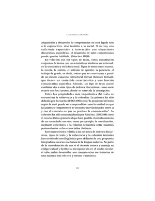 LA LECTURA Y LA ESCRITURA




adquisición y desarrollo de competencias no está ligado sólo
a lo cognoscitivo, sino también a lo social. Si no hay una
suficiente exposición e interacción con situaciones
discursivas específicas, el desarrollo de tales competencias
puede quedar inhibido, (Sánchez,1990).
    En relación con los tipos de texto, estos constituyen
conjuntos de textos con características similares en lo formal,
en lo semántico y en lo funcional. Tipos de texto son el cuento,
la novela, la noticia, el artículo de opinión, la ponencia, el
trabajo de grado, es decir, textos que se construyen a partir
de un mismo esquema estructural textual (formato textual),
que tienen un contenido característico y una función
comunicativa específica. Además, un tipo de texto puede
combinar dos o más tipos de órdenes discursivos, como suele
ocurrir con los cuentos, donde se intercala la descripción.
    Entre las propiedades más importantes del texto se
encuentran la coherencia y la cohesión. La primera ha sido
definida por Bernárdez (1982:290) como “la propiedad del texto
según la cual puede ser comprendido como la unidad en que
las partes o componentes se encuentran relacionados entre sí
y con el contexto en que se produce la comunicación”. La
cohesión ha sido conceptualizada por Sánchez, (1993:88) como
el recurso léxico-gramatical que hace posible el entrelazamiento
de un enunciado con otro, como por ejemplo, la coordinación,
mediante conectores o la relación semántica entre palabras
pertenecientes a dos enunciados distintos.
    Este marco teórico relativo a las nociones de órdenes discur-
sivos, tipos de texto y la coherencia y la cohesión textuales
han servido de base lingüística para el diseño de una propuesta
integradora para la enseñanza de la lengua materna. Se parte
de la consideración de que si el docente conoce y maneja su
código textual y facilita su incorporación en el medio escolar,
el niño podrá desarrollar sus competencias escriturarias de
una manera más efectiva y menos traumática.




                                111
 