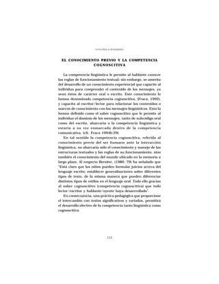 LUCÍA FRACA DE BARRERA




  EL CONOCIMIENTO PREVIO Y LA COMPETENCIA
               COGNOSCITIVA

    La competencia lingüística le permite al hablante conocer
las reglas de funcionamiento textual; sin embargo, se amerita
del desarrollo de un conocimiento experiencial que capacite al
individuo para comprender el contenido de los mensajes, ya
sean éstos de carácter oral o escrito. Este conocimiento lo
hemos denominado competencia cognoscitiva, (Fraca, 1992),
y capacita al escritor/lector para relacionar los contenidos o
marcos de conocimiento con los mensajes lingüísticos. Esta la
hemos definido como el saber cognoscitivo que le permite al
individuo el dominio de los mensajes, tanto de subcódigo oral
como del escrito, abarcaría a la competencia lingúística y
estaría a su vez enmarcada dentro de la competencia
comunicativa. (cfr. Fraca 1994b:29).
    En tal sentido la competencia cognoscitiva, referida al
conocimiento previo del ser humano ante la interacción
lingüística, no abarcaría sólo el conocimiento y manejo de las
estructuras textuales y las reglas de su funcionamiento, sino
también el conocimiento del mundo ubicado en la memoria a
largo plazo. Al respecto Bereiter, (1980: 79) ha señalado que
“Está claro que los niños pueden formular juicios acerca del
lenguaje escrito; establecer generalizaciones sobre diferentes
tipos de texto, de la misma manera que pueden diferenciar
distintos tipos de estilos en el lenguaje oral. Todo ello gracias
al saber cognoscitivo (competencia cognoscitiva) que todo
lector/escritor y hablante/oyente haya desarrrollado”.
    En consecuencia, una práctica pedagógica que proporcione
el intercambio con textos significativos y variados, permitirá
el desarrollo efectivo de la competencia tanto lingúística como
cognoscitiva.




                                112
 