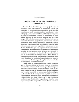 LA LECTURA Y LA ESCRITURA




   LA INTERACCIÓN SOCIAL Y LA COMPETENCIA
                COMUNICATIVA

    Resulta obvio el señalar que el lenguaje le sirve al
individuo como instrumento de interacción social. Sin
embargo, es imprescindible que el niño desarrolle un
conocimiento que le permita establecer las relaciones entre
el lenguaje y sus usos. Para Halliday, (1982:84) «desde el punto
de vista sociolingüístico, un texto es significativo no tanto
porque el oyente no sepa lo que el hablante va a decir, sino
porque sí lo sabe. Posee numerosas evidencias, tanto por su
conocimiento de las propiedades generales del sistema
lingüístico, como por su sensibilidad al contexto cultural,
situacional y verbal particular” (la cursiva es nuestra). Todo
ello, lo capacita para hacer suposiciones anticipadas respecto
de los significados que van a presentarse (competencia
comunicativa). En este sentido, la competencia comunicativa
permite la interrelación entre la estructura textual, el
contenido del mensaje y la situación de comunicación, ya
sea en la oralidad o en la lengua escrita. Para Hymes, la
“capacidad comunicativa” del hablante le posibilita saber
cómo distribuir las unidades lingüísticas de un texto de
acuerdo con los distintos tipos de empleo de dichas unidades
en relación con los contextos de uso.
    Para el logro de tales conocimientos resulta necesario
que el docente promueva diversos tipos de interacción
comunicativa en la escuela de manera que el alumno pueda
adecuar sus producciones escritas a diversos usos. Al res-
pecto, Garton, (1994) ha señalado que la interacción social,
oral y escrita, promovida en la escuela es fundamental para
el desarrollo de la competencia lingüística y de la
cognoscitiva y la comunicación, mediante la competencia
comunicativa del niño constituye el mecanismo de
mediación que facilita tales capacidades; sin ellas sería
imposible aprender, comprender, conocer, hablar o escribir.


                                113
 
