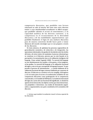 ESTRATEGIAS DISCURSIVAS A NIVEL UNIVERSITARIO




competencia discursiva, que posibilite una lectura
relacional no sólo al interior del texto sino entre diversos
textos1 a cuya simultaneidad actualmente es difícil escapar;
que posibilite además el acceso al conocimiento y a la
capacidad analítica de los diversos contextos, a la
competencia en el reconocimiento de la diversidad
discursiva y de las modalidades argumentativas; que
posibilite finalmente el logro de una madurez discursiva
para de manera consciente decidir hacer parte o tomar
distancia del mundo estratégico que se nos propone a través
de los discursos.
    Se trata entonces, de optimizar los procesos cognoscitivos de
generalización semántica, de reducción y de integración, las
operaciones relacionales y los grados de vinculación entre los niveles
del texto y de otros textos; de maximizar el proceso relacional que
se construye en el discurso, proceso que no está basado en la
percepción y la memorización sino en la utilización inteligente del
lenguaje. Como señala Vygotski (1962), “lo esencial del lenguaje
no son absolutamente los sonidos, ni los gestos, ni las imágenes,
ni las grafías. Lo esencial del lenguaje es la utilización funcional
del signo y esto es lo que corresponde al lenguaje humano”, lo que
permite el proceso de interiorización... y cuando hablamos de la
utilización funcional del signo estamos hablando por supuesto de
discurso. El discurso se convierte en la vía compleja, heterogénea
y a la vez única para el acceso a la maduración verdadera de una
competencia discursiva como prolongación de la competencia
comunicativa, en el sentido de Dell Hymes. La tendencia intencional
del signo da cuenta del uso funcional del significado, en donde los
agentes de la interacción, los objetos con los que estos interactúan,
sus propósitos e intenciones, sus modos de formulación organi-
zativa y argumentativa son parte constitutiva de la semántica del
discurso.


    1. Incluyo aquí también la mediación visual, la forma espacial de
los discursos.


                                     13
 