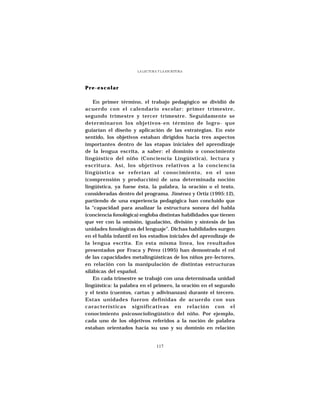 LA LECTURA Y LA ESCRITURA




Pre-escolar

    En primer término, el trabajo pedagógico se dividió de
acuerdo con el calendario escolar: primer trimestre,
segundo trimestre y tercer trimestre. Seguidamente se
determinaron los objetivos-en término de logro- que
guiarían el diseño y aplicación de las estrategias. En este
sentido, los objetivos estaban dirigidos hacia tres aspectos
importantes dentro de las etapas iniciales del aprendizaje
de la lengua escrita, a saber: el dominio o conocimiento
lingüístico del niño (Conciencia Lingüística), lectura y
escritura. Así, los objetivos relativos a la conciencia
lingüística se referían al conocimiento, en el uso
(comprensión y producción) de una determinada noción
lingüística, ya fuese ésta, la palabra, la oración o el texto,
consideradas dentro del programa. Jiménez y Ortiz (1995:12),
partiendo de una experiencia pedagógica han concluido que
la “capacidad para analizar la estructura sonora del habla
(conciencia fonológica) engloba distintas habilidades que tienen
que ver con la omisión, igualación, división y síntesis de las
unidades fonológicas del lenguaje”. Dichas habilidades surgen
en el habla infantil en los estadios iniciales del aprendizaje de
la lengua escrita. En esta misma línea, los resultados
presentados por Fraca y Pérez (1995) han demostrado el rol
de las capacidades metalingüísticas de los niños pre-lectores,
en relación con la manipulación de distintas estructuras
silábicas del español.
    En cada trimestre se trabajó con una determinada unidad
lingüística: la palabra en el primero, la oración en el segundo
y el texto (cuentos, cartas y adivinanzas) durante el tercero.
Estas unidades fueron definidas de acuerdo con sus
características significativas en relación con el
conocimiento psicosociolingüístico del niño. Por ejemplo,
cada uno de los objetivos referidos a la noción de palabra
estaban orientados hacia su uso y su dominio en relación


                                117
 