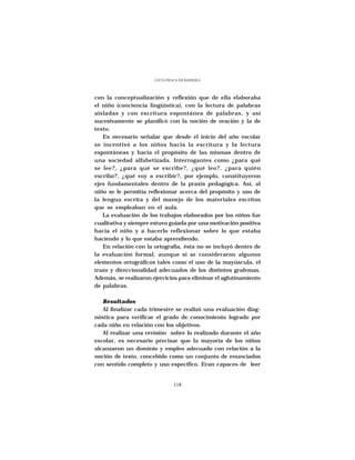 LUCÍA FRACA DE BARRERA




con la conceptualización y reflexión que de ella elaboraba
el niño (conciencia lingüística), con la lectura de palabras
aisladas y con escritura espontánea de palabras, y así
sucesivamente se planificó con la noción de oración y la de
texto.
   Es necesario señalar que desde el inicio del año escolar
se incentivó a los niños hacia la escritura y la lectura
espontáneas y hacia el propósito de las mismas dentro de
una sociedad alfabetizada. Interrogantes como ¿para qué
se lee?, ¿para qué se escribe?, ¿qué leo?, ¿para quién
escribo?, ¿qué voy a escribir?, por ejemplo, constituyeron
ejes fundamentales dentro de la praxis pedagógica. Así, al
niño se le permitía reflexionar acerca del propósito y uso de
la lengua escrita y del manejo de los materiales escritos
que se empleaban en el aula.
   La evaluación de los trabajos elaborados por los niños fue
cualitativa y siempre estuvo guiada por una motivación positiva
hacia el niño y a hacerlo reflexionar sobre lo que estaba
haciendo y lo que estaba aprendiendo.
   En relación con la ortografía, ésta no se incluyó dentro de
la evaluación formal, aunque sí se consideraron algunos
elementos ortográficos tales como el uso de la mayúscula, el
trazo y direccionalidad adecuados de los distintos grafemas.
Además, se realizaron ejercicios para eliminar el aglutinamiento
de palabras.

   Resultados
   Al finalizar cada trimestre se realizó una evaluación diag-
nóstica para verificar el grado de conocimiento logrado por
cada niño en relación con los objetivos.
   Al realizar una revisión sobre lo realizado durante el año
escolar, es necesario precisar que la mayoría de los niños
alcanzaron un dominio y empleo adecuado con relación a la
noción de texto, concebido como un conjunto de enunciados
con sentido completo y uso específico. Eran capaces de leer


                                118
 