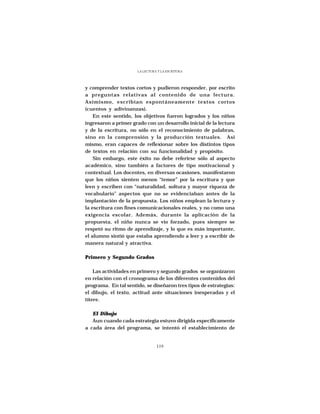 LA LECTURA Y LA ESCRITURA




y comprender textos cortos y pudieron responder, por escrito
a preguntas relativas al contenido de una lectura.
Asimismo, escribían espontáneamente textos cortos
(cuentos y adivinanzas).
    En este sentido, los objetivos fueron logrados y los niños
ingresaron a primer grado con un desarrollo inicial de la lectura
y de la escritura, no sólo en el reconocimiento de palabras,
sino en la comprensión y la producción textuales. Asi
mismo, eran capaces de reflexionar sobre los distintos tipos
de textos en relación con su funcionalidad y propósito.
    Sin embargo, este éxito no debe referirse sólo al aspecto
académico, sino también a factores de tipo motivacional y
contextual. Los docentes, en diversas ocasiones, manifestaron
que los niños sienten menos “temor” por la escritura y que
leen y escriben con “naturalidad, soltura y mayor riqueza de
vocabulario” aspectos que no se evidenciaban antes de la
implantación de la propuesta. Los niños emplean la lectura y
la escritura con fines comunicacionales reales, y no como una
exigencia escolar. Además, durante la aplicación de la
propuesta, el niño nunca se vio forzado, pues siempre se
respetó su ritmo de aprendizaje, y lo que es más importante,
el alumno sintió que estaba aprendiendo a leer y a escribir de
manera natural y atractiva.

Primero y Segundo Grados

    Las actividades en primero y segundo grados se organizaron
en relación con el cronograma de los diferentes contenidos del
programa. En tal sentido, se diseñaron tres tipos de estrategias:
el dibujo, el texto, actitud ante situaciones inesperadas y el
títere.

   El Dibujo
   Aun cuando cada estrategia estuvo dirigida específicamente
a cada área del programa, se intentó el establecimiento de


                                119
 