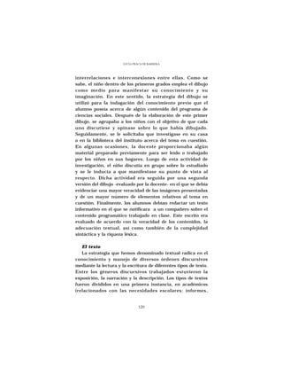 LUCÍA FRACA DE BARRERA




interrelaciones e interconexiones entre ellas. Como se
sabe, el niño dentro de los primeros grados emplea el dibujo
como medio para manifestar su conocimiento y su
imaginación. En este sentido, la estrategia del dibujo se
utilizó para la indagación del conocimiento previo que el
alumno poseía acerca de algún contenido del programa de
ciencias sociales. Después de la elaboración de este primer
dibujo, se agrupaba a los niños con el objetivo de que cada
uno discutiese y opinase sobre lo que había dibujado.
Seguidamente, se le solicitaba que investigase en su casa
o en la biblioteca del instituto acerca del tema en cuestión.
En algunas ocasiones, la docente proporcionaba algún
material preparado previamente para ser leído o trabajado
por los niños en sus hogares. Luego de esta actividad de
investigación, el niño discutía en grupo sobre lo estudiado
y se le inducía a que manifestase su punto de vista al
respecto. Dicha actividad era seguida por una segunda
versión del dibujo -evaluado por la docente- en el que se debía
evidenciar una mayor veracidad de las imágenes presentadas
y de un mayor número de elementos relativos al tema en
cuestión. Finalmente, los alumnos debían redactar un texto
informativo en el que se notificara a un compañero sobre el
contenido programático trabajado en clase. Este escrito era
evaluado de acuerdo con la veracidad de los contenidos, la
adecuación textual, así como también de la complejidad
sintáctica y la riqueza léxica.

   El texto
   La estrategia que hemos denominado textual radica en el
conocimiento y manejo de diversos órdenes discursivos
mediante la lectura y la escritura de diferentes tipos de texto.
Entre los géneros discursivos trabajados estuvieron la
exposición, la narración y la descripción. Los tipos de textos
fueron divididos en una primera instancia, en académicos
(relacionados con las necesidades escolares: informes,


                                120
 
