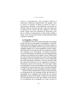 LUCÍA FRACA DE BARRERA




evento o acontecimiento, ante actitudes relativas a
situaciones conflictivas experienciales. Por ejemplo, cómo
se siente un alumno al llegar al salón de clases y
encontrarlo en desorden, cómo reflexionar ante hechos de
violación sobre los derechos del niño, cómo reaccionar ante
la ruptura de las normas del buen hablante y del buen
oyente. Todas estas son evidencias de situaciones a las
que se enfrenta el niño durante su vida escolar, familiar y
social, y ante las que debe asumir una determinada actitud
y plantear soluciones.

    La Ortografía y el Títere
    La ortografía es uno de los aspectos formales de la lengua
escrita que más ha preocupado a investigadores y docentes.
El niño durante las primeras etapas de la escritura emplea su
conocimiento de la oralidad. Esto trae como consecuencia una
ortografía alejada de la convencionalidad escritural adulta.
¿Qué debe hacer la escuela ante ello? Las respuestas resultan
tan complejas como interrogante. En primera instancia,
creemos que habría que comprender que la ortografía infantil
constituye una evidencia de sus logros y de los conflictos por
los cuales el niño atraviesa dentro de su proceso de aprendizaje
de la lengua escrita. En segundo término, ya se ha comprobado
que dicho aprendizaje constituye un proceso bastante largo
que amerita de paciencia y de un seguimiento continuo y
motivado por parte de los docentes. En tercer lugar, habría
que proporcionar al niño oportunidades comunicativas reales
y naturales de escritura para que éste la vaya des-oralizando
su grafía y logrando la convencionalidad escrituraria adulta.
    A partir de estas consideraciones, hemos creído conveniente
la incorporación de una estrategia escolar que favorezca el
aprendizaje de la ortografía convencional de una manera
agradable y natural. En tal sentido, creímos en la conveniencia
de la incorporación de un títere que colabore con la docente
en el tratamiento de la ortografía en el aula. El títere se


                                122
 