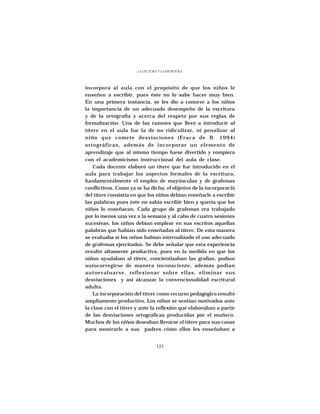 LA LECTURA Y LA ESCRITURA




incorpora al aula con el propósito de que los niños le
enseñen a escribir, pues éste no lo sabe hacer muy bien.
En una primera instancia, se les dio a conocer a los niños
la importancia de un adecuado desempeño de la escritura
y de la ortografía y acerca del respeto por sus reglas de
formalización. Una de las razones que llevó a introducir al
títere en el aula fue la de no ridiculizar, ni penalizar al
niño que comete desviaciones (Fraca de B. 1994)
ortográficas, además de incorporar un elemento de
aprendizaje que al mismo tiempo fuese divertido y rompiera
con el academicismo instruccional del aula de clase.
    Cada docente elaboró un títere que fue introducido en el
aula para trabajar los aspectos formales de la escritura,
fundamentalmente el empleo de mayúsculas y de grafemas
conflictivos. Como ya se ha dicho, el objetivo de la incorporació
del títere consistía en que los niños debían enseñarle a escribir
las palabras pues éste no sabía escribir bien y quería que los
niños lo enseñaran. Cada grupo de grafemas era trabajado
por lo menos una vez a la semana y al cabo de cuatro sesiones
sucesivas, los niños debían emplear en sus escritos aquellas
palabras que habían sido enseñadas al títere. De esta manera
se evaluaba si los niños habían internalizado el uso adecuado
de grafemas ejercitados. Se debe señalar que esta experiencia
resultó altamente productiva, pues en la medida en que los
niños ayudaban al títere, concientizaban las grafías, podían
autocorregirse de manera inconsciente, además podían
autoevaluarse, reflexionar sobre ellas, eliminar sus
desviaciones y así alcanzar la convencionalidad escritural
adulta.
    La incorporación del títere como recurso pedagógico resultó
ampliamente productivo. Los niños se sentían motivados ante
la clase con el títere y ante la reflexión que elaboraban a partir
de las desviaciones ortográficas producidas por el muñeco.
Muchos de los niños deseaban llevarse el títere para sus casas
para mostrarle a sus padres cómo ellos les enseñaban a


                                 123
 
