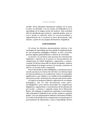 LUCÍA FRACA DE BARRERA




escribir. Otros solicitaban diariamente trabajar con él, pues
la clase era divertida, a la vez servían de facilitadores en el
aprendizaje de la lengua escrita del muñeco. Esta actividad
sólo fue planificada para primero y segundo grados, pues en
tercer grado la reflexión sobre la convencionalidad y
reglamentación de la escritura la hacía directamente cada
alumno, a partir de sus propias desviaciones ortográficas.

                      CONCLUSIONES

    Al revisar los distintos planteamientos teóricos y las
estrategias de aprendizaje que han guiado la implementación
de una propuesta pedagógica integral, se hace necesario
precisar algunos planteamientos a manera de conclusión.
    La lectura y la escritura como procesos de comunicación
lingüística, ameritan de la puesta en funcionamiento de
competencias de índole lingüística, cognoscitiva y comuni-
cacional. El efectivo desarrollo de dichas facultades, relativas
al aprendizaje de la lengua escrita en la escuela, convierten al
niño en un escritor/lector competente.
    Para el desarrollo de tales habilidades, es pertinente que la
escuela promueva la interacción del niño con diversos tipos
de textos (académicos y no académicos), textos con contenidos
significativos y que reflejen en la medida de las posibilidades
del entorno escolar, situaciones de comunicación escrita reales.
    Al respecto se propuso el diseño y aplicación de un enfoque
pedagógico, que ha sido denominado como psico-
sociolingüístico, pues intenta desarrollar las competencias
lingüísticas, cognoscitivas y comunicativas de los alumnos de
pre-escolar, y primera y segunda etapas de la Educación
Básica. Sin embargo, la experiencia reportada en este informe
sólo contempla lo realizado en pre-escolar, primero y segundo
grados. Con este planteamiento didáctico intentamos facilitar
en el niño el desarrollo de las competencias necesarias para el
procesamiento de información, y para el aprendizaje efectivo


                                124
 