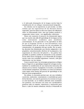 LA LECTURA Y LA ESCRITURA




y el adecuado desempeño de la lengua escrita bajo la
consideración de un enfoque comunicacional integrador.
    En relación con la experiencia en pre-escolar, se debe
señalar que las expectativas de las docentes fueron
superadas, pues los niños no sólo eran capaces de reflexionar
sobre un determinado texto, sino que podían producir y
comprender textos cortos con significados coherentes.
    Hasta este momento el proyecto ha demostrado logros
que van mucho más allá del aprendizaje de la lengua escrita
como      instrumento     académico       para     manifestar
conocimientos. Se ha generado en los aprendices la idea
de que el lenguaje escrito es una herramienta cuya
funcionalidad varía de acuerdo con las necesidades de
comunicación y lo propósitos del que escribe. Por su parte,
las docentes han demostrado una efectiva adaptación a los
propósitos comunicacionales efectivos de la propuesta y los
organismos de dirección del plantel y los padres han
percibido un positivo cambio de orientación en las actitudes
de los niños hacia el lenguaje y en el desarrollo de la lengua
escrita como una actividad espontánea, natural y útil para
relacionarse con los demás.
    Como se puede notar, las estrategias propuestas se dirigen
hacia el logro de un aprendizaje integral de la lengua escrita,
mediante la consideración de una instrucción interactiva del
alumno con su entorno: el programa, la escuela, y su relación
con los demás compañeros. Asi mismo, se centra en el alumno
como sujeto activo dentro del proceso de aprendizaje en las
diversas áreas programáticas.
    Por último, es necesario precisar que, sin una verdadera
convicción, motivación, conocimiento y creatividad por parte
de los docentes, así como la querencia y la creencia en lo que
se está haciendo, no se hubiera obtenido estos resultados
tan positivos. Las docentes así como sus coordinadoras
pusieron todo su empeño, experiencia y motivación para
llevar a cabo de manera altamente efectiva el desarrollo de


                                125
 