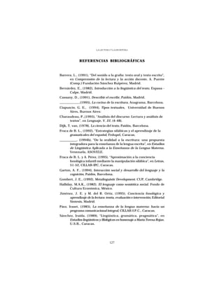 LA LECTURA Y LA ESCRITURA




              REFERENCIAS BIBLIOGRÁFICAS



Barrera, L., (1991), “Del sonido a la grafía: texto oral y texto escrito”,
      en Comprensión de la lectura y la acción docente, A. Puente
      (Comp.) Fundación Sánchez Ruipérez, Madrid.
Bernárdez, E., (1982), Introducción a la lingüística del texto, Espasa -
      Calpe, Madrid.
Cassany, D., (1991), Describir el escribr, Paidós, Madrid.
              ,(1995), La cocina de la escritura, Anagrama, Barcelona.
Ciapuscio, G. E., (1994), Tipos textuales, Universidad de Buenos
      Aires, Buenos Aires:
Charaudeau, P.,(1995), “Análisis del discurso: Lectura y análisis de
     textos”, en Lenguaje, V. 22. (4-48).
Dijk, T. van, (1978), La ciencia del texto, Paidós, Barcelona.
Fraca de B. L., (1992), “Estrategias silábicas y el aprendizaje de la
      gramaticales del español, Fedupel, Caracas.
___________, (1994b), “De la oralidad a la escritura: una propuesta
       integradora para la enseñanza de la lengua escrita”, en Estudios
       de Lingüística Aplicada a la Enseñanza de la Lengua Materna.
       Venezuela, ASOVELE.
Fraca de B. L. y A. Pérez, (1995), “Aproximación a la conciencia
      fonológica infantil mediante la manipulación silábica”, en Letras,
      51-52, CILLAB-IPC, Caracas.
Garton, A. F., (1994), Interacción social y desarrollo del lenguaje y la
      cognición, Paidós, Barcelona.
Gombert, J. E., (1992), Metalinguistic Development. CUP, Cambridge.
Halliday, M.A.K., (1982). El lenguaje como semiótica social. Fondo de
       Cultura Económica, México.
Jiménez, J. E. y M. del R. Ortíz, (1995), Conciencia fonológica y
     aprendizaje de la lectura: teoría, evaluación e intervención, Editorial
     Síntesis, Madrid.
Páez, Iraset, (1985), La enseñanza de la lengua materna: hacia un
       programa comunicacional integral, CILLAB-I.P.C., Caracas.
Sánchez, Iraida, (1989), “Lingüística, gramática, pragmática”, en
     Estudios lingüísticos y filológicos en homenaje a María Teresa Rojas.
     U.S.B., Caracas.




                                    127
 