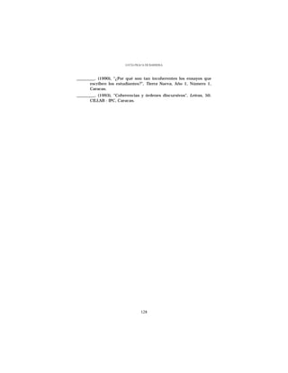 LUCÍA FRACA DE BARRERA



_________. (1990), “¿Por qué son tan incoherentes los ensayos que
       escriben los estudiantes?”, Tierra Nueva, Año 1, Número 1,
       Caracas.
_________. (1993), “Coherencias y órdenes discursivos”, Letras, 50.
       CILLAB - IPC, Caracas.




                                 128
 