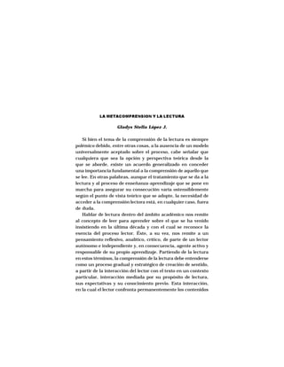 LA LECTURA Y LA ESCRITURA




           LA METACOMPRENSION Y LA LECTURA

                    Gladys Stella López J.

    Si bien el tema de la comprensión de la lectura es siempre
polémico debido, entre otras cosas, a la ausencia de un modelo
universalmente aceptado sobre el proceso, cabe señalar que
cualquiera que sea la opción y perspectiva teórica desde la
que se aborde, existe un acuerdo generalizado en conceder
una importancia fundamental a la comprensión de aquello que
se lee. En otras palabras, aunque el tratamiento que se da a la
lectura y al proceso de enseñanza-aprendizaje que se pone en
marcha para asegurar su consecución varía ostensiblemente
según el punto de vista teórico que se adopte, la necesidad de
acceder a la comprensión lectora está, en cualquier caso, fuera
de duda.
    Hablar de lectura dentro del ámbito académico nos remite
al concepto de leer para aprender sobre el que se ha venido
insistiendo en la última década y con el cual se reconoce la
esencia del proceso lector. Éste, a su vez, nos remite a un
pensamiento reflexivo, analítico, crítico, de parte de un lector
autónomo e independiente y, en consecuencia, agente activo y
responsable de su propio aprendizaje. Partiendo de la lectura
en estos términos, la comprensión de la lectura debe entenderse
como un proceso gradual y estratégico de creación de sentido,
a partir de la interacción del lector con el texto en un contexto
particular, interacción mediada por su propósito de lectura,
sus expectativas y su conocimiento previo. Esta interacción,
en la cual el lector confronta permanentemente los contenidos


                                129
 
