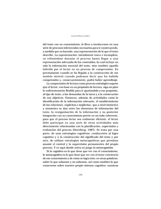 GLADYS STELLA LÓPEZ J.




del texto con su conocimiento, lo lleva a involucrarse en una
serie de procesos inferenciales necesarios para ir construyendo,
a medida que va leyendo, una representación de lo que el texto
describe. La representación, inicialmente tosca e incompleta,
va refinándose durante el proceso hasta llegar a una
representación adecuada de los contenidos, la cual incluye no
sólo la información esencial del texto, sino también aquella
inferida por el lector en su proceso de comprensión. Es
precisamente cuando se ha llegado a la construcción de ese
modelo mental cuando podemos decir que ha habido
comprensión y, consecuentemente, podrá haber aprendizaje.
    La comprensión de lectura como proceso estratégico supone
que el lector, con base en su propósito de lectura, siga un plan
lo suficientemente flexible para ir ajustándolo a ese propósito,
al tipo de texto, a las demandas de la tarea y a la consecución
de sus objetivos. Entonces, además de actividades como la
identificación de la información relevante, el establecimiento
de las relaciones -explícitas e implícitas- que a nivel sintáctico
y semántico se dan entre los elementos de información del
texto, la reorganización de la información y su posterior
integración con su conocimiento previo en un todo coherente,
para que el proceso lector sea realmente eficiente, el lector
debe participar en una serie de otras actividades más
directamente relacionadas con la planificación, supervisión y
evaluación del proceso (Sternberg: 1987). Se trata por una
parte, de usar estrategias cognitivas, conducentes al logro
cognitivo y a la construcción del significado del texto y por
otra, de utilizar estrategias metacognitivas que permitan
asumir el control y la supervisión permanentes del propio
proceso. Y es aquí donde entra en juego la metacognición.
    Si lo cognitivo es lo que tiene que ver con el conocimiento,
lo metacognitivo es lo que tiene que ver con el tener conciencia
de ese conocimiento y de cómo se logra éste; en otras palabras,
saber lo que sabemos y no sabemos, así como también lo que
conocemos sobre nuestro propio sistema cognitivo: nuestras


                                 130
 
