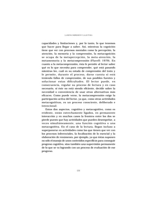 LA METACOMPRESIÓN Y LA LECTURA




capacidades y limitaciones y, por lo tanto, lo que tenemos
que hacer para llegar a saber. Así, mientras la cognición
tiene que ver con procesos mentales como la percepción, la
atención, la memoria y la comprensión, la metacognición
se ocupa de la metapercepción, la meta-atención, la
metamemoria y la metacomprensión (Flavell: 1979). En
cuanto a la metacomprensión, ésta le permite al lector saber
qué es lo que necesita para comprender, qué está pasando
mientras lee, cuál es su estado de comprensión del texto y
le permite, durante el proceso, darse cuenta si está
teniendo fallos de comprensión, de sus posibles fuentes y
solucionar estas dificultades. El lector puede, en
consecuencia, regular su proceso de lectura y en caso
necesario, si éste no está siendo eficiente, decidir sobre la
necesidad o conveniencia de usar otras alternativas más
eficaces. Como puede verse, la metacomprensión exige la
participación activa del lector, ya que, como otras actividades
metacognitivas, es un proceso consciente, deliberado e
intencional.
    Estos dos aspectos, cognitivo y metacognitivo, como es
evidente, están estrechamente ligados, en permanente
interacción y en muchos casos la frontera entre los dos se
pierde puesto que hay actividades que pueden desempeñar, a
veces simultáneamente, una función cognitiva o una
metacognitiva. En el caso de la lectura, llegan incluso a
superponerse en actividades como las que tienen que ver con
los procesos inferenciales, la focalización de lo esencial y la
elaboración de resúmenes, por ejemplo, ya que éstas suponen
no sólo el manejo de unos contenidos específicos para conseguir
progreso cognitivo, sino también una supervisión permanente
de lo que se va logrando con un proceso de evaluación de ese
progreso.




                                131
 