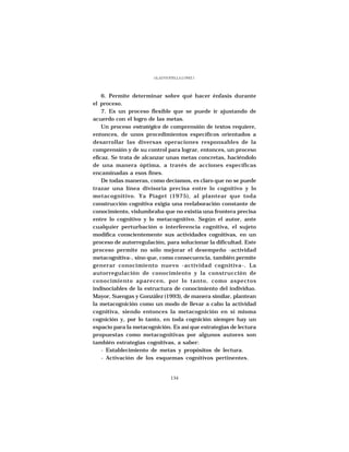 GLADYS STELLA LÓPEZ J.




    6. Permite determinar sobre qué hacer énfasis durante
el proceso.
    7. Es un proceso flexible que se puede ir ajustando de
acuerdo con el logro de las metas.
    Un proceso estratégico de comprensión de textos requiere,
entonces, de unos procedimientos específicos orientados a
desarrollar las diversas operaciones responsables de la
comprensión y de su control para lograr, entonces, un proceso
eficaz. Se trata de alcanzar unas metas concretas, haciéndolo
de una manera óptima, a través de acciones específicas
encaminadas a esos fines.
    De todas maneras, como decíamos, es claro que no se puede
trazar una línea divisoria precisa entre lo cognitivo y lo
metacognitivo. Ya Piaget (1975), al plantear que toda
construcción cognitiva exigía una reelaboración constante de
conocimiento, vislumbraba que no existía una frontera precisa
entre lo cognitivo y lo metacognitivo. Según el autor, ante
cualquier perturbación o interferencia cognitiva, el sujeto
modifica conscientemente sus actividades cognitivas, en un
proceso de autorregulación, para solucionar la dificultad. Este
proceso permite no sólo mejorar el desempeño -actividad
metacognitiva-, sino que, como consecuencia, también permite
generar conocimiento nuevo -actividad cognitiva-. La
autorregulación de conocimiento y la construcción de
conocimiento aparecen, por lo tanto, como aspectos
indisociables de la estructura de conocimiento del individuo.
Mayor, Suengas y González (1993), de manera similar, plantean
la metacognición como un modo de llevar a cabo la actividad
cognitiva, siendo entonces la metacognición en sí misma
cognición y, por lo tanto, en toda cognición siempre hay un
espacio para la metacognición. Es así que estrategias de lectura
propuestas como metacognitivas por algunos autores son
también estrategias cognitivas, a saber:
    - Establecimiento de metas y propósitos de lectura.
    - Activación de los esquemas cognitivos pertinentes.


                                134
 