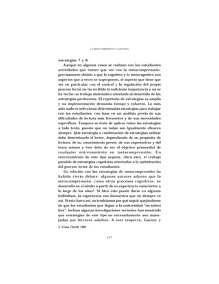 LA METACOMPRESIÓN Y LA LECTURA




estrategias 7 y 8.
    Aunque en algunos casos se realizan con los estudiantes
actividades que tienen que ver con la metacomprensión,
precisamente debido a que lo cognitivo y lo metacognitivo son
aspectos que a veces se superponen, el aspecto que tiene que
ver en particular con el control y la regulación del propio
proceso lector no ha recibido la suficiente importancia y no se
ha hecho un trabajo sistemático orientado al desarrollo de las
estrategias pertinentes. El repertorio de estrategias es amplio
y su implementación demanda tiempo y esfuerzo. Lo más
adecuado es seleccionar determinadas estrategias para trabajar
con los estudiantes, con base en un análisis previo de sus
dificultades de lectura más frecuentes y de sus necesidades
específicas. Tampoco se trata de aplicar todas las estrategias
a todo texto, puesto que no todas son igualmente eficaces
siempre. Qué estrategia o combinación de estrategias utilizar
debe determinarlo el lector, dependiendo de su propósito de
lectura, de su conocimiento previo, de sus expectativas y del
texto mismo y éste debe de ser el objetivo primordial de
cualquier entrenamiento en metacomprensión. Un
entrenamiento de este tipo supone, claro está, el trabajo
paralelo de estrategias cognitivas orientadas a la optimización
del proceso lector de los estudiantes.
    En relación con las estrategias de metacomprensión ha
habido cierto debate, algunos autores aducen que la
metacomprensión, como otros procesos cognitivos, se
desarrolla en el adulto a partir de su experiencia como lector a
lo largo de los años2. Si bien esto puede darse en algunos
individuos, la experiencia nos demuestra que no siempre es
así. Si esto fuera así, no tendríamos por qué seguir quejándonos
de que los estudiantes que llegan a la universidad “no saben
leer”. Incluso algunas investigaciones recientes han mostrado
que estrategias de este tipo no necesariamente son mane-
jadas por lectores adultos. A este respecto, Garner y

2. Véase Flavell: 1985


                                      137
 