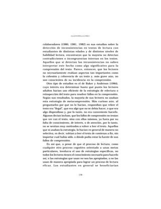 GLADYS STELLA LÓPEZ J.




colaboradores (1980, 1981, 1982) en sus estudios sobre la
detección de inconsistencias en textos de lectura con
estudiantes de distintas edades y de distintos niveles de
habilidad lectora, encontraron que la mayoría no detectan
contradicciones o incongruencias internas en los textos.
Aquellos que sí detectan las inconsistencias no saben
interpretar este hecho como algo significativo para la
comprensión del texto. Parece, entonces, que los lectores
no necesariamente evalúan aspectos tan importantes como
la cohesión y coherencia de un texto y, más grave aún, no
son conscientes de su incidencia en la comprensión.
    Otro tipo de estudios es el de Baker y Anderson (1984),
cuyo interés era determinar hasta qué punto los lectores
adultos hacían uso eficiente de la estrategia de relectura o
reinspección del texto para resolver fallos en la comprensión.
Según sus resultados, la mayoría de sus lectores no usaban
esta estrategia de metacomprensión. Más curioso aún, al
preguntarles por qué no lo hacían, respondían que releer el
texto era “ilegal”, que era algo que no se debía hacer, o que era
algo dispendioso y, por lo tanto, no era conveniente hacerlo.
Algunos decían incluso, que los fallos de comprensión no tenían
que ver con el texto, sino con ellos mismos, ya fuera por su
falta de conocimiento, de interés, o de atención, por lo tanto,
no se sentían muy motivados a volver a leer el texto. Aquellos
que sí usaban la estrategia, lo hacían en general de manera no
selectiva, es decir, volvían a leer el texto de comienzo a fin, sin
importar cuál había sido, o dónde podía estar la fuente de sus
fallos de comprensión.
    Es así que, a pesar de que el proceso de lectura, como
cualquier otro proceso cognitivo orientado a unas metas
particulares, involucra el uso de estrategias específicas, no
todos los lectores tienen el conocimiento necesario para hacerlo
así, o las estrategias que usan no son las apropiadas, o no las
usan de manera apropiada para lograr un proceso de lectura
eficaz. Los estudiantes en general se beneficiarían


                                  138
 