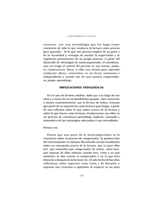 LA METACOMPRESIÓN Y LA LECTURA




entonces, con una metodología que les haga tomar
conciencia de todo lo que involucra la lectura como proceso
para aprender, de lo que este proceso implica de su parte y
de la necesidad y ventajas de asumir la supervisión y la
regulación permanentes de su propio proceso. A partir del
desarrollo de estrategias de metacomprensión, el estudiante,
una vez tenga el control del proceso en sus manos, podrá,
en consecuencia, llevar a cabo una lectura para aprender
realmente eficaz, convertirse en un lector autónomo e
independiente y asumir así, de una manera responsable,
su propio aprendizaje.

               IMPLICACIONES PEDAGÓGICAS


   En el caso de lectores adultos, dado que a lo largo de sus
años y a través de su escolaridad han pasado, más consciente
o menos conscientemente, por la lectura de textos, tenemos
que partir de su experiencia como lectores para luego, a partir
de una reflexión sobre lo que saben acerca de la lectura y
sobre lo que hacen como lectores, involucrarnos con ellos en
un proceso de enseñanza-aprendizaje explícito, razonado y
sistemático de las estrategias adecuadas a sus necesidades.

PRIMERA FASE

   Puesto que una parte de la metacomprensión es la
conciencia sobre el proceso de comprensión, la primera fase
del entrenamiento se iniciaría discutiendo con los estudiantes
sobre su concepción acerca de la lectura, qué es para ellos
leer, qué entienden por comprensión de textos, cómo leen,
qué esperan de ellos mismos cuando leen, cómo y en qué
momento se dan cuenta si comprenden o no lo que leen
(durante o después de la lectura), etc. El solo hecho de hacerlos
reflexionar sobre aspectos como éstos y de llevarlos a
expresar sus creencias u opiniones al respecto es un paso


                                 139
 