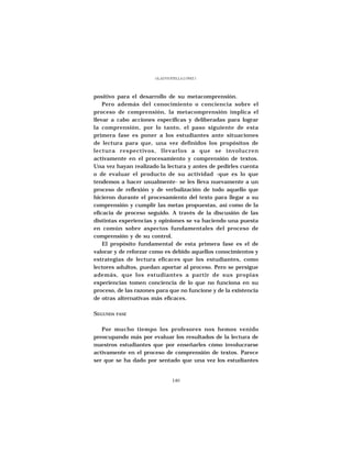 GLADYS STELLA LÓPEZ J.




positivo para el desarrollo de su metacomprensión.
    Pero además del conocimiento o conciencia sobre el
proceso de comprensión, la metacomprensión implica el
llevar a cabo acciones específicas y deliberadas para lograr
la comprensión, por lo tanto, el paso siguiente de esta
primera fase es poner a los estudiantes ante situaciones
de lectura para que, una vez definidos los propósitos de
lectura respectivos, llevarlos a que se involucren
activamente en el procesamiento y comprensión de textos.
Una vez hayan realizado la lectura y antes de pedirles cuenta
o de evaluar el producto de su actividad -que es lo que
tendemos a hacer usualmente- se les lleva nuevamente a un
proceso de reflexión y de verbalización de todo aquello que
hicieron durante el procesamiento del texto para llegar a su
comprensión y cumplir las metas propuestas, así como de la
eficacia de proceso seguido. A través de la discusión de las
distintas experiencias y opiniones se va haciendo una puesta
en común sobre aspectos fundamentales del proceso de
comprensión y de su control.
    El propósito fundamental de esta primera fase es el de
valorar y de reforzar como es debido aquellos conocimientos y
estrategias de lectura eficaces que los estudiantes, como
lectores adultos, puedan aportar al proceso. Pero se persigue
además, que los estudiantes a partir de sus propias
experiencias tomen conciencia de lo que no funciona en su
proceso, de las razones para que no funcione y de la existencia
de otras alternativas más eficaces.

SEGUNDA   FASE



   Por mucho tiempo los profesores nos hemos venido
preocupando más por evaluar los resultados de la lectura de
nuestros estudiantes que por enseñarles cómo involucrarse
activamente en el proceso de comprensión de textos. Parece
ser que se ha dado por sentado que una vez los estudiantes


                                140
 