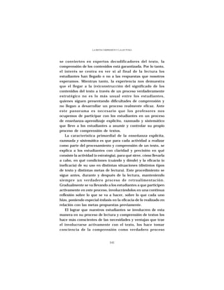 LA METACOMPRESIÓN Y LA LECTURA




se convierten en expertos decodificadores del texto, la
comprensión de los contenidos está garantizada. Por lo tanto,
el interés se centra en ver si al final de la lectura los
estudiantes han llegado o no a las respuestas que nosotros
esperamos. Mientras tanto, la experiencia nos demuestra
que el llegar a la (re)construcción del significado de los
contenidos del texto a través de un proceso verdaderamente
estratégico no es lo más usual entre los estudiantes,
quienes siguen presentando dificultades de comprensión y
no llegan a desarrollar un proceso realmente eficaz. Ante
este panorama es necesario que los profesores nos
ocupemos de participar con los estudiantes en un proceso
de enseñanza-aprendizaje explícito, razonado y sistemático
que lleve a los estudiantes a asumir y controlar su propio
proceso de comprensión de textos.
    La característica primordial de la enseñanza explícita,
razonada y sistemática es que para cada actividad a realizar
como parte del procesamiento y comprensión de un texto, se
explica a los estudiantes con claridad y precisión en qué
consiste la actividad (o estrategia), para qué sirve, cómo llevarla
a cabo, en qué condiciones (cuándo y dónde) y la eficacia (o
ineficacia) de su uso en distintas situaciones (distintos tipos
de texto y distintas metas de lectura). Este procedimiento se
sigue antes, durante y después de la lectura, manteniendo
siempre un verdadero proceso de retroalimentación.
Gradualmente se va llevando a los estudiantes a que participen
activamente en este proceso, involucrándolos en una continua
reflexión sobre lo que se va a hacer, sobre lo que cada uno
hizo, poniendo especial énfasis en la eficacia de lo realizado en
relación con las metas propuestas previamente.
    El lograr que nuestros estudiantes se involucren de esta
manera en su proceso de lectura y comprensión de textos los
hace más conscientes de las necesidades y ventajas que trae
el involucrarse activamente con el texto, los hace tomar
conciencia de la comprensión como verdadero proceso


                                 141
 