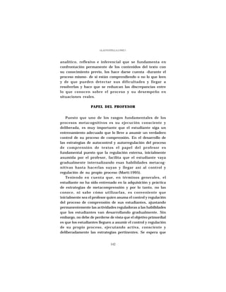 GLADYS STELLA LÓPEZ J.




analítico, reflexivo e inferencial que se fundamenta en
confrontación permanente de los contenidos del texto con
su conocimiento previo, los hace darse cuenta -durante el
proceso mismo- de si están comprendiendo o no lo que leen
y de que pueden detectar sus dificultades y llegar a
resolverlas y hace que se reduzcan las discrepancias entre
lo que conocen sobre el proceso y su desempeño en
situaciones reales.

                  PAPEL DEL PROFESOR


   Puesto que uno de los rasgos fundamentales de los
procesos metacognitivos es su ejecución consciente y
deliberada, es muy importante que el estudiante siga un
entrenamiento adecuado que lo lleve a asumir un verdadero
control de su proceso de comprensión. En el desarrollo de
las estrategias de autocontrol y autorregulación del proceso
de comprensión de textos el papel del profesor es
fundamental puesto que la regulación externa, inicialmente
asumida por el profesor, facilita que el estudiante vaya
gradualmente internalizando esas habilidades metacog-
nitivas hasta hacerlas suyas y llegar así al control y
regulación de su propio proceso (Martí:1995).
   Teniendo en cuenta que, en términos generales, el
estudiante no ha sido entrenado en la adquisición y práctica
de estrategias de metacomprensión y por lo tanto, no las
conoce, ni sabe cómo utilizarlas, es conveniente que
inicialmente sea el profesor quien asuma el control y regulación
del proceso de comprensión de sus estudiantes, ajustando
permanentemente las actividades reguladoras a las habilidades
que los estudiantes van desarrollando gradualmente. Sin
embargo, no debe de perderse de vista que el objetivo primordial
es que los estudiantes lleguen a asumir el control y regulación
de su propio proceso, ejecutando activa, consciente y
deliberadamente las estrategias pertinentes. Se espera que


                                142
 