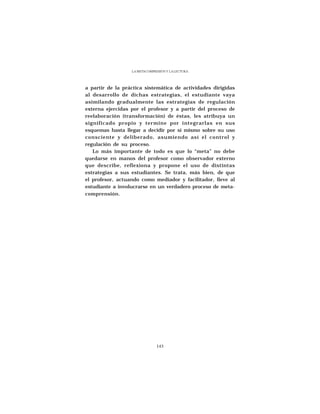 LA METACOMPRESIÓN Y LA LECTURA




a partir de la práctica sistemática de actividades dirigidas
al desarrollo de dichas estrategias, el estudiante vaya
asimilando gradualmente las estrategias de regulación
externa ejercidas por el profesor y a partir del proceso de
reelaboración (transformación) de éstas, les atribuya un
significado propio y termine por integrarlas en sus
esquemas hasta llegar a decidir por sí mismo sobre su uso
consciente y deliberado, asumiendo así el control y
regulación de su proceso.
   Lo más importante de todo es que lo “meta” no debe
quedarse en manos del profesor como observador externo
que describe, reflexiona y propone el uso de distintas
estrategias a sus estudiantes. Se trata, más bien, de que
el profesor, actuando como mediador y facilitador, lleve al
estudiante a involucrarse en un verdadero proceso de meta-
comprensión.




                               143
 