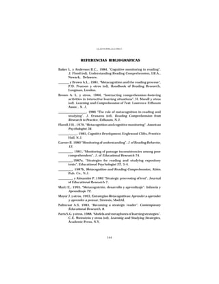 GLADYS STELLA LÓPEZ J.




               REFERENCIAS BIBLIOGRAFICAS

Baker L. y Anderson R.C., 1984, “Cognitive monitoring in reading”.
      J. Flood (ed), Understanding Reading Comprehension, I.R.A.,
      Newark, Delaware.
_______ y Brown A.L., 1981, “Metacognition and the reading process”,
       P.D. Pearson y otros (ed), Handbook of Reading Research,
       Longman, London.
Brown A. L. y otros, 1984, “Instructing comprehension-fostering
     activities in interactive learning situations”. H. Mandl y otros
     (ed), Learning and Comprehension of Text, Lawrence Erlbaum
     Assoc., N. J.
__________________, 1986 “The role of metacognition in reading and
       studying”. J. Orasanu (ed), Reading Comprehension from
       Research to Practice, Erlbaum, N.J.
Flavell J.H., 1979, “Metacognition and cognitive monitoring”. American
        Psychologist 34.
____________, 1985, Cognitive Development, Englewood Clifts, Prentice
       Hall, N.J.
Garner R. 1980 “Monitoring of understanding”. J. of Reading Behavior,
      12.
_________, 1981, “Monitoring of passage inconsistencies among poor
       comprehenders”. J. of Educational Research 74.
_________,1987a, “Strategies for reading and studying expository
       texts”. Educational Psychologist 22, 3-4.
_________, 1987b, Metacognition and Reading Comprehension, Ablex
       Pub. Co., N.J.
_________, y Alexander P. 1982 “Strategic processing of text”. Journal
       of Educational Research 7.
Martí E., 1995, “Metacognición, desarrollo y aprendizaje”. Infancia y
      Aprendizaje 72.
Mayor J. y otros, 1993, Estrategias Metacognitivas: Aprender a aprender
      y aprender a pensar, Síntesis, Madrid.
Palincsar A.S, 1983, “Becoming a strategic reader”. Contemporary
       Educational Research, 8.
Paris S.G. y otros, 1988, “Models and metaphores of learning strategies”.
       C.E. Weinstein y otros (ed), Learning and Studying Strategies,
       Academic Press, N.Y.




                                    144
 