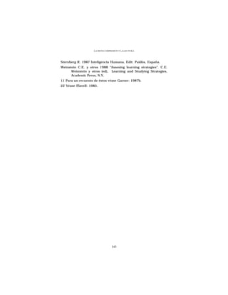 LA METACOMPRESIÓN Y LA LECTURA




Sternberg R. 1987 Inteligencia Humana, Edit. Paidós, España.
Weinstein C.E. y otros 1988 “Assesing learning strategies”. C.E.
      Weinstein y otros (ed), Learning and Studying Strategies,
      Academic Press, N.Y.
11 Para un recuento de éstos véase Garner: 1987b.
22 Véase Flavell: 1985.




                                 145
 