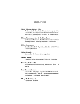 DE LOS AUTORES




María Cristina Martínez Solís
     Profesora de la Escuela de Ciencia del Lenguaje de la
     Universidad del Valle, Coordinadora General de la Cáte-
     dra UNESCO en Lectura y Escritura en Améica Latina.

Liliana Montenegro, Ana M. Haché de Yunén
      Codirectoras Prolectura, Pontificia Universidad Católica
      Madre y Maestra, Santiago, República Dominicana.

Elvira N. de Arnoux
      Coordinadora Sede Argentina, Cátedra UNESCO en
      Lectura y Escritura.

Maite Alvarado
     Universidad de Buenos Aires. Argentina.

Adriana Bolívar
     Presidenta ALED, Universidad Central de Venezuela.

María Cecilia Colombi
     Spanish Department University of California Davis, CA
     95616.

Lucía Fraca de Barrera
     Universidad Pedagógica Experimental Libertador, Insti-
     tuto Pedagógico de Caracas, Centro de Investigaciones
     Lingüísticas y Literarias “Andrés Bello”.

Gladys SteIIa López J.
     Universidad del Valle.
 