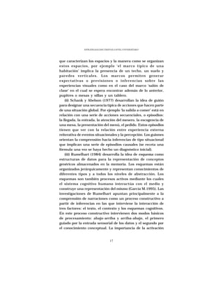 ESTRATEGIAS DISCURSIVAS A NIVEL UNIVERSITARIO




que caracterizan los espacios y la manera como se organizan
estos espacios, por ejemplo ‘el marco típico de una
habitación’ implica la presencia de un techo, un suelo y
paredes verticales. Los marcos permiten generar
expectativas o previsiones o inferencias sobre las
experiencias visuales como en el caso del marco ‘salón de
clase’ en el cual se espera encontrar además de lo anterior,
pupitres o mesas y sillas y un tablero.
    (ii) Schank y Abelson (1977) desarrollan la idea de guión
para designar una secuencia típica de acciones que hacen parte
de una situación global. Por ejemplo ‘la salida a comer’ está en
relación con una serie de acciones secuenciales, o episodios:
la llegada, la entrada, la atención del mesero, la escogencia de
una mesa, la presentación del menú, el pedido. Estos episodios
tienen que ver con la relación entre experiencia externa
reiterativa de eventos situacionales y la percepción. Los guiones
orientan la comprensión hacia inferencias de tipo situacional
que implican una serie de episodios causales (se receta una
fórmula una vez se haya hecho un diagnóstico inicial).
    (iii) Rumelhart (1984) desarrolla la idea de esquema como
estructuras de datos para la representación de conceptos
genéricos almacenados en la memoria. Los esquemas están
organizados jerárquicamente y representan conocimientos de
diferentes tipos y a todos los niveles de abstracción. Los
esquemas son también procesos activos mediante los cuales
el sistema cognitivo humano interactúa con el medio y
construye una representación del mismo (García M.1995). Las
investigaciones de Rumelhart apuntan principalmente a la
comprensión de narraciones como un proceso constructivo a
partir de inferencias en las que interviene la interacción de
tres factores: el texto, el contexto y los esquemas cognitivos.
En este proceso constructivo intervienen dos modos básicos
de procesamiento: abajo-arriba y arriba-abajo, el primero
guiado por la entrada sensorial de los datos y el segundo por
el conocimiento conceptual. La importancia de la activación


                                    17
 