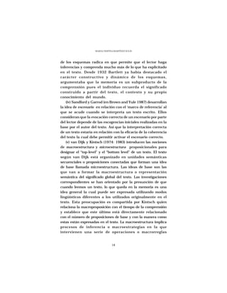 MARÍA CRISTINA MARTÍNEZ SOLÍS




de los esquemas radica en que permite que el lector haga
inferencias y comprenda mucho más de lo que ha explicitado
en el texto. Desde 1932 Bartlett ya había destacado el
carácter constructivo y dinámico de los esquemas,
argumentaba que la memoria es un subproducto de la
comprensión pues el individuo recuerda el significado
construido a partir del texto, el contexto y su propio
conocimiento del mundo.
    (iv) Sandford y Garrod (en Brown and Yule 1987) desarrollan
la idea de escenario en relación con el ‘marco de referencia’ al
que se acude cuando se interpreta un texto escrito. Ellos
consideran que la evocación correcta de un escenario por parte
del lector depende de las escogencias iniciales realizadas en la
base por el autor del texto. Así que la interpretación correcta
de un texto estaría en relación con la eficacia de la coherencia
del texto la cual debe permitir activar el escenario correcto.
    (v) van Dijk y Kintsch (1974: 1983) introducen las nociones
de macroestructura y microestructura proposicionales para
designar el “top-level” y el “bottom level” de un texto. El texto
según van Dijk está organizado en unidades semánticas
secuenciales o proposiciones conectadas que forman una idea
de base llamada microestructura. Las ideas de base son las
que van a formar la macroestructura o representación
semántica del significado global del texto. Las investigaciones
correspondientes se han orientado por la presunción de que
cuando leemos un texto, lo que queda en la memoria es una
idea general la cual puede ser expresada utilizando modos
lingüísticos diferentes a los utilizados originalmente en el
texto. Esta preocupación es compartida por Kintsch quien
relaciona la macroproposición con el tiempo de la comprensión
y establece que este último está directamente relacionado
con el número de proposiciones de base y con la manera como
estas están expresadas en el texto. La macroestructura implica
procesos de inferencia o macroestrategias en la que
intervienen una serie de operaciones o macrorreglas


                                  18
 