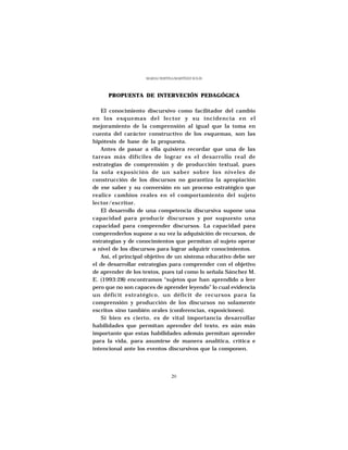 MARÍA CRISTINA MARTÍNEZ SOLÍS




      PROPUESTA DE INTERVECIÓN PEDAGÓGICA

   El conocimiento discursivo como facilitador del cambio
en los esquemas del lector y su incidencia en el
mejoramiento de la comprensión al igual que la toma en
cuenta del carácter constructivo de los esquemas, son las
hipótesis de base de la propuesta.
   Antes de pasar a ella quisiera recordar que una de las
tareas más difíciles de lograr es el desarrollo real de
estrategias de comprensión y de producción textual, pues
la sola exposición de un saber sobre los niveles de
construcción de los discursos no garantiza la apropiación
de ese saber y su conversión en un proceso estratégico que
realice cambios reales en el comportamiento del sujeto
lector/escritor.
   El desarrollo de una competencia discursiva supone una
capacidad para producir discursos y por supuesto una
capacidad para comprender discursos. La capacidad para
comprenderlos supone a su vez la adquisición de recursos, de
estrategias y de conocimientos que permitan al sujeto operar
a nivel de los discursos para lograr adquirir conocimientos.
   Así, el principal objetivo de un sistema educativo debe ser
el de desarrollar estrategias para comprender con el objetivo
de aprender de los textos, pues tal como lo señala Sánchez M.
E. (1993:28) encontramos “sujetos que han aprendido a leer
pero que no son capaces de aprender leyendo” lo cual evidencia
un déficit estratégico, un déficit de recursos para la
comprensión y producción de los discursos no solamente
escritos sino también orales (conferencias, exposiciones).
   Si bien es cierto, es de vital importancia desarrollar
habilidades que permitan aprender del texto, es aún más
importante que estas habilidades además permitan aprender
para la vida, para asumirse de manera analítica, crítica e
intencional ante los eventos discursivos que la componen.




                                 20
 