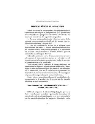 ESTRATEGIAS DISCURSIVAS A NIVEL UNIVERSITARIO




        PRINCIPIOS BÁSICOS DE LA PROPUESTA

    Para el desarrollo de una propuesta pedagógica que busca
desarrollar estrategias de comprensión y de producción
textual desde una perspectiva discursiva e interactiva es
necesario contar con los siguientes requisitos:
    1. Con una aproximación teórica coherente acerca de la
manera como construimos significado del mundo exterior
(dimensión dialógica e interactiva).
    2. Con un conocimiento acerca de la manera como
funcionan los discursos. El análisis del discurso se convierte
en una herramienta útil para el pedagogo y la posibilidad
de acceder a instrumentos de análisis diversos para el
desarrollo de estrategias diversas.
    3. Con el conocimiento acerca de la manera como se produce
el proceso de comprensión textual y además con el
reconocimiento de la existencia de diferentes modos de procesar
el conocimiento y crear significado.
    Todo esto para hacer explícitos, de manera indirecta, los
mecanismos de construcción de la arquitectura textual y poder
lograr el desarrollo de estrategias que permitan el tratamiento
de la información, que den al lector/autor la posibilidad de
interactuar de manera consciente con el texto y de autorregular
el proceso de comprensión y de producción textual.
    Pasaré primero a mencionar algunas de las dificultades de
comprensión y de producción de textos que he logrado
identificar a nivel universitario.

   DIFICULTADES EN LA COMPRENSIÓN DISCURSIVA
             A NIVEL UNIVERSITARIO

   Si bien la propuesta de intervención pedagógica que voy a
hacer no se basa en un trabajo experimental sistemático, mi
experiencia en la práctica pedagógica en el nivel universitario
me ha permitido identificar las siguientes dificultades en la


                                    21
 