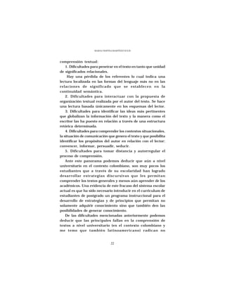 MARÍA CRISTINA MARTÍNEZ SOLÍS




comprensión textual:
    1. Dificultades para penetrar en el texto en tanto que unidad
de significados relacionales.
     Hay una pérdida de los referentes lo cual indica una
lectura localizada en las formas del lenguaje más no en las
relaciones de significado que se establecen en la
continuidad semántica.
    2. Dificultades para interactuar con la propuesta de
organización textual realizada por el autor del texto. Se hace
una lectura basada únicamente en los esquemas del lector.
    3. Dificultades para identificar las ideas más pertinentes
que globalizan la información del texto y la manera como el
escritor las ha puesto en relación a través de una estructura
retórica determinada.
    4. Dificultades para comprender los contextos situacionales,
la situación de comunicación que genera el texto y que posibilita
identificar los propósitos del autor en relación con el lector:
convencer, informar, persuadir, seducir.
    5. Dificultades para tomar distancia y autorregular el
proceso de comprensión.
    Ante este panorama podemos deducir que aún a nivel
universitario en el contexto colombiano, son muy pocos los
estudiantes que a través de su escolaridad han logrado
desarrollar estrategias discursivas que les permitan
comprender los textos generales y menos aún aprender de los
académicos. Una evidencia de este fracaso del sistema escolar
actual es que ha sido necesario introducir en el curriculum de
estudiantes de postgrado un programa instruccional para el
desarrollo de estrategias y de principios que permitan no
solamente adquirir conocimiento sino que también den las
posibilidades de generar conocimiento.
    De las dificultades mencionadas anteriormente podemos
deducir que las principales fallas en la comprensión de
textos a nivel universitario (en el contexto colombiano y
me temo que también latinoamericano) radican no


                                  22
 