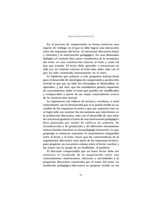 MARÍA CRISTINA MARTÍNEZ SOLÍS




   En el proceso de comprensión se forma entonces una
especie de 'triálogo' en el que se debe lograr una interacción
entre los esquemas del lector, la estructura discursiva (texto
y contexto) y la intervención pedagógica. En una dimensión
dialógica el contexto hace parte constitutiva de la semántica
del texto, es una construcción interna al texto y como tal
hay que tratarlo. El lector debe aprender a interactuar no
sólo con un contexto externo al texto sino sobre todo con el
que ha sido construido internamente en el texto.
   La hipótesis que subyace a este programa instruccional
para el desarrollo de estrategias de comprensión y producción
textual es que por un lado las estrategias se desarrollan, se
aprenden, y por otro, que los estudiantes poseen esquemas
de conocimientos sobre el texto que pueden ser modificados
y enriquecidos a partir de un mejor conocimiento acerca
de la construcción textual.
   La experiencia con talleres de lectura y escritura, a nivel
universitario, me ha demostrado que sí se puede incidir en un
cambio de los esquemas lectores y que por supuesto esto no
se logra sólo con mostrar los mecanismos que intervienen en
la producción discursiva, sino con el desarrollo de una toma
de conciencia gradual a través de una intervención pedagógica
bien planeada por medio de talleres de análisis, de
reconstrucción y de producción y de diferentes mecanismos
instruccionales inscritos en una pedagogía interactiva. Lo que
propongo es entonces aumentar el conocimiento compartido
entre el lector y el texto, hacer que las características de la
organización discursiva sean parte de los esquemas lectores,
para propiciar un encuentro exitoso entre el lector/escritor y
los textos con la ayuda de un facilitador, el profesor.
   El discurso comprendido por un buen lector debe ser
entonces el resultado de la negociación entre sus
conocimientos, motivaciones, intereses y necesidades y la
propuesta discursiva construida por el autor del texto. La
mediación pedagógico-discursiva se propone incidir en un


                                 26
 