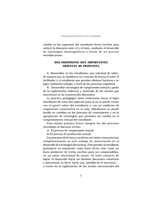 ESTRATEGIAS DISCURSIVAS A NIVEL UNIVERSITARIO




cambio en los esquemas del estudiante/lector/escritor para
reducir la distancia entre él y el texto, mediante el desarrollo
de estrategias metacognitivas a través de un proceso
metadiscursivo.

         DOS PROPÓSITOS MUY IMPORTANTES
              ORIENTAN MI PROPUESTA

   A. Desarrollar en los estudiantes una voluntad de saber,
de manera que se establezca un contrato de buena fe entre el
facilitador y el estudiante que permita eliminar barreras y se
logre realmente trabajar a nivel de los procesos cognitivos.
   B. Desarrollar estrategias de comprensión textual a partir
de la explicitación indirecta y motivada de los niveles que
intervienen en la construcción discursiva.
   La práctica pedagógica debe evolucionar hacia el logro
simultáneo de estos dos aspectos pues si no se puede contar
con el querer saber del estudiante y con un ambiente de
cooperación constructiva en el aula, difícilmente se puede
incidir en cambios en los procesos de conocimiento y en la
apropiación de estrategias que permitan un cambio en el
comportamiento textual del estudiante.
   Esta misma práctica busca integrar los dos procesos
vinculados al discurso escrito:
   a) El proceso de comprensión textual
   b) El proceso de producción textual
   Los procesos de lectura y escritura son vistos como procesos
complementarios en este trabajo de intervención en el
desarrollo de estrategias discursivas. Esto permite al estudiante
postularse no solamente como buen lector sino como un
buen productor de textos escritos para ser comprendidos,
en un autor intencional de textos. Se trata entonces de
lograr el desarrollo hacia un dominio discursivo voluntario
e intencional, es decir, hacia una “pérdida de la inocencia”...
a través de la explicitación de los niveles estructurales del


                                    27
 