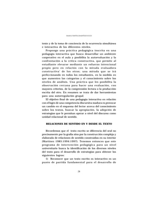 MARÍA CRISTINA MARTÍNEZ SOLÍS




texto y de la toma de conciencia de la ocurrencia simultánea
e interactiva de los diferentes niveles.
   Propongo una práctica pedagógica inscrita en una
pedagogía interactiva que busca desarrollar un ambiente
cooperativo en el aula y posibilita la autoevaluación y la
confrontación a la crítica constructiva, que permite al
estudiante elevarse mediante un esfuerzo intencional
propio pero en relación con la mirada evaluadora
constructiva’ de los otros; una mirada que se irá
perfeccionando en todos los estudiantes, en la medida en
que aumenten las categorías y el conocimiento sobre los
niveles de análisis. Una práctica que les posibilita la
observación cercana para hacer una evaluación, con
mayores criterios, de la comprensión lectora o la producción
escrita del otro. En resumen se trata de dar herramientas
para una autorregulación grupal.
   El objetivo final de una pedagogía interactiva en relación
con el logro de una competencia discursiva madura es provocar
un cambio en el esquema del lector acerca del conocimiento
sobre los textos, buscar la apropiación, la adopción de
estrategias que le permitan operar a nivel del discurso como
unidad relacional de sentido.

   RELACIONES DE SENTIDO EN Y DESDE EL TEXTO

   Recordemos que el texto escrito se diferencia del oral no
precisamente por la grafía sino por la construcción compleja y
elaborada de relaciones de sentido construidas en su interior
(Martínez 1985:1994:1997). Tenemos entonces que este
programa de intervención pedagógica para un nivel
universitario busca la identificación de los diversos niveles
del texto para el desarrollo de estrategias para obtener los
siguientes logros:
   1) Reconocer que un texto escrito es interactivo es un
punto de partida fundamental para el desarrollo de


                                 28
 