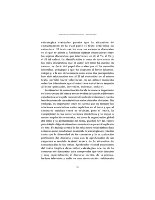 ESTRATEGIAS DISCURSIVAS A NIVEL UNIVERSITARIO




estrategias textuales puesto que la situación de
comunicación de la cual parte el texto determina su
estructura. El texto escrito crea un escenario discursivo
en el que se ponen a funcionar fuerzas enunciativas entre
los sujetos discursivos que intervienen en él: el Yo, el Tú y
el El (el saber). La identificación o toma de conciencia de
los roles discursivos que el autor del texto ha puesto en
escena, es decir del papel discursivo que él ha asumido
(científico, pedagogo) y que ha asignado al lector (alumno,
colega) y, a la vez, de la manera como estos dos protagonistas
han sido relacionados con el El (el contenido) en el mismo
texto, permite hacer inferencias en un primer momento
sobre las intenciones que el autor tiene con el texto respecto
al lector (persuadir, convencer, informar, seducir).
    La situación de comunicación incide de manera importante
en la estructura del texto y esto se evidencia cuando a diferentes
estudiantes se les pide reconstruir un texto teniendo en cuenta
interlocutores de características socioculturales distintas. Sin
embargo, es importante tener en cuenta que no siempre las
relaciones enunciativas estan explícitas en el texto y que al
contrario muchas veces se ocultan, pero el léxico, la
complejidad de las construcciones sintácticas y la mayor o
menor ampliación semántica, así como la organización global
del texto y la profundidad del tema, pueden ser las claves
para inferir el tipo de situación comunicativa que está implicada
en éste. Un trabajo acerca de las relaciones enunciativas dará
entonces como resultado el desarrollo de estrategias en relación
tanto con la diversidad de los contextos y la actualización
pertinente del discurso como con la aprehensión de un
esquema o modelo textual acerca de la situación de
comunicación de los textos. Aprehender el nivel enunciativo
del texto implica desarrollar estrategias acerca de la
construcción discursiva para comprender que todo discurso
y muy especialmente el discurso escrito, de la prensa,
incluso televisión y radio es una construcción reelaborada


                                    29
 