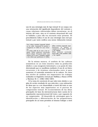 ESTRATEGIAS DISCURSIVAS A NIVEL UNIVERSITARIO




uso de una estrategia más de tipo textual; b) un corpus con
una orientación del significado dependiente del contexto y
cuyas relaciones referenciales deben encontrarse, no al
interior del texto, sino en el contexto situacional del cual
se hablaba y para ello era necesario estar presente. El
procedimiento indica el uso de una estrategia más oral que
textual y por tanto conlleva una menor elaboración textual.


Tres niños estaban jugando futbol
en la calle. Lanzaron la pelota y           Ellos estaban jugando aquí.
rompieron el vidrio de una venta-           Patearon      la    pelota    y
na.                                         rompieron el vidrio. Salió él
Un señor salió de la casa y los re-         y los ragañó
gañó. Ellos salieron corriendo              Ellos salieron corriendo
hacia abajo. Después salió una              hacia allá y ella también salió
señora de la casa y también regañó          y los regañó
a los niños que quebraron el vidrio.


   De la misma manera, el análisis de las cadenas
semánticas en un texto muestra cómo su producción
obedece a una escogencia intencional y a un punto de vista
determinado que se manifiesta mediante el uso de un léxico
recurrente y de términos relacionados entre sí para
aumentar el contenido semántico de la cadena. En estos
dos niveles de análisis son importantes los trabajos
realizados en lingüística textual por Halliday y Hasan (1976)
y Martínez M. C. (1985/1994/1997).
   3) La toma de conciencia de que todo texto obedece a un
plan de acción resultado de una selección y una ordenación
de ideas que va a ser desarrollado a través del texto es uno
de los aspectos más importantes en el proceso de
comprensión textual. El reconocimiento de las ideas
principales de base (la microestructura) dará cuenta de la
organización macroestructural del texto y por supuesto de
su comprensión. El desarrollo de estrategias para la
identificación y diferenciación de las proposiciones
principales de un texto permitirá al alumno trabajar a nivel


                                     31
 