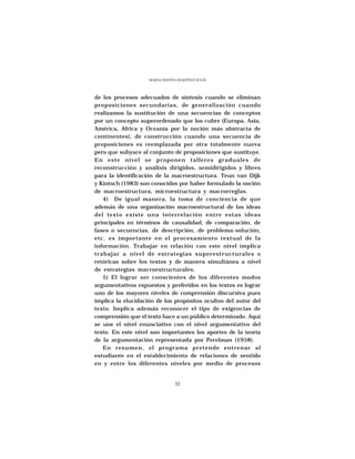 MARÍA CRISTINA MARTÍNEZ SOLÍS




de los procesos adecuados de síntesis cuando se eliminan
proposiciones secundarias, de generalización cuando
realizamos la sustitución de una secuencias de conceptos
por un concepto superordenado que los cubre (Europa, Asia,
América, Africa y Oceanía por la noción más abstracta de
continentes), de construcción cuando una secuencia de
proposiciones es reemplazada por otra totalmente nueva
pero que subyace al conjunto de proposiciones que sustituye.
En este nivel se proponen talleres graduales de
reconstrucción y análisis dirigidos, semidirigidos y libres
para la identificación de la macroestructura. Teun van Dijk
y Kintsch (1983) son conocidos por haber formulado la noción
de macroestructura, microestructura y macrorreglas.
   4) De igual manera, la toma de conciencia de que
además de una organización macroestructural de las ideas
del texto existe una interrelación entre estas ideas
principales en términos de causalidad, de comparación, de
fases o secuencias, de descripción, de problema-solución,
etc. es importante en el procesamiento textual de la
información. Trabajar en relación con este nivel implica
trabajar a nivel de estrategias superestructurales o
retóricas sobre los textos y de manera simultánea a nivel
de estrategias macroestructurales.
   5) El lograr ser conscientes de los diferentes modos
argumentativos expuestos y preferidos en los textos es lograr
uno de los mayores niveles de comprensión discursiva pues
implica la elucidación de los propósitos ocultos del autor del
texto. Implica además reconocer el tipo de exigencias de
comprensión que el texto hace a un público determinado. Aquí
se une el nivel enunciativo con el nivel argumentativo del
texto. En este nivel son importantes los aportes de la teoría
de la argumentación representada por Perelman (1958).
   En resumen, el programa pretende entrenar al
estudiante en el establecimiento de relaciones de sentido
en y entre los diferentes niveles por medio de procesos


                                 32
 