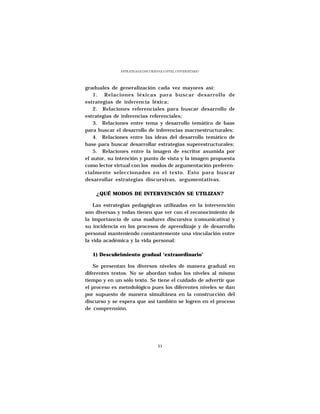 ESTRATEGIAS DISCURSIVAS A NIVEL UNIVERSITARIO




graduales de generalización cada vez mayores así:
    1. Relaciones léxicas para buscar desarrollo de
estrategias de inferencia léxica;
    2. Relaciones referenciales para buscar desarrollo de
estrategias de inferencias referenciales;
    3. Relaciones entre tema y desarrollo temático de base
para buscar el desarrollo de inferencias macroestructurales;
    4. Relaciones entre las ideas del desarrollo temático de
base para buscar desarrollar estrategias superestructurales;
    5. Relaciones entre la imagen de escritor asumida por
el autor, su intención y punto de vista y la imagen propuesta
como lector virtual con los modos de argumentación preferen-
cialmente seleccionados en el texto. Esto para buscar
desarrollar estrategias discursivas, argumentativas.

    ¿QUÉ MODOS DE INTERVENCIÓN SE UTILIZAN?

   Las estrategias pedagógicas utilizadas en la intervención
son diversas y todas tienen que ver con el reconocimiento de
la importancia de una madurez discursiva (comunicativa) y
su incidencia en los procesos de aprendizaje y de desarrollo
personal manteniendo constantemente una vinculación entre
la vida académica y la vida personal:

   1) Descubrimiento gradual ‘extraordinario’

   Se presentan los diversos niveles de manera gradual en
diferentes textos. No se abordan todos los niveles al mismo
tiempo y en un sólo texto. Se tiene el cuidado de advertir que
el proceso es metodológico pues los diferentes niveles se dan
por supuesto de manera simultánea en la construcción del
discurso y se espera que así también se logren en el proceso
de comprensión.




                                   33
 