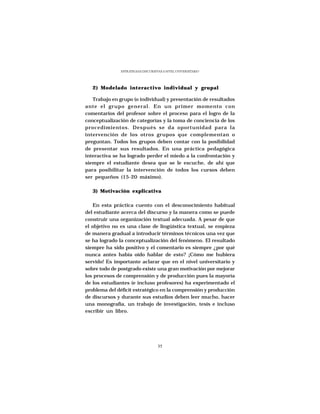 ESTRATEGIAS DISCURSIVAS A NIVEL UNIVERSITARIO




   2) Modelado interactivo individual y grupal

   Trabajo en grupo (o individual) y presentación de resultados
ante el grupo general. En un primer momento con
comentarios del profesor sobre el proceso para el logro de la
conceptualización de categorías y la toma de conciencia de los
procedimientos. Después se da oportunidad para la
intervención de los otros grupos que complementan o
preguntan. Todos los grupos deben contar con la posibilidad
de presentar sus resultados. En una práctica pedagógica
interactiva se ha logrado perder el miedo a la confrontación y
siempre el estudiante desea que se le escuche, de ahí que
para posibilitar la intervención de todos los cursos deben
ser pequeños (15-20 máximo).

   3) Motivación explicativa

   En esta práctica cuento con el desconocimiento habitual
del estudiante acerca del discurso y la manera como se puede
construir una organización textual adecuada. A pesar de que
el objetivo no es una clase de lingüística textual, se empieza
de manera gradual a introducir términos técnicos una vez que
se ha logrado la conceptualización del fenómeno. El resultado
siempre ha sido positivo y el comentario es siempre ¿por qué
nunca antes había oído hablar de esto? ¡Cómo me hubiera
servido! Es importante aclarar que en el nivel universitario y
sobre todo de postgrado existe una gran motivación por mejorar
los procesos de comprensión y de producción pues la mayoría
de los estudiantes (e incluso profesores) ha experimentado el
problema del déficit estratégico en la comprensión y producción
de discursos y durante sus estudios deben leer mucho, hacer
una monografía, un trabajo de investigación, tesis e incluso
escribir un libro.




                                    35
 