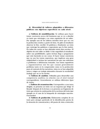 MARÍA CRISTINA MARTÍNEZ SOLÍS




  4) Diversidad de talleres adaptables a diferentes
públicos con objetivos específicos en cada nivel:

    a) Talleres de sensibilización. Se utilizan para hacer
tomar conciencia acerca del fenómeno que se va a abordar
en tanto que estrategia y no como exposición de un saber.
Por ejemplo uno de los talleres iniciales tiene que ver con
la producción creativa a partir de fotos. Se pide al estudiante
observar la foto, escribir 10 palabras y finalmente un texto
que contenga las palabras o expresiones que la foto motivó.
En todos los cursos se han obtenido textos bien escritos. El
objetivo de este taller es doble 1) dar seguridad al estudiante
sobre sus posibilidades, quien incluso llega a preguntarse
qué está haciendo en ese curso; 2) hacer tomar conciencia
que no son los textos expresivos, que implican una gran
subjetividad (e incluso los narrativos) los que nos enfrentan
a problemas o deficiencias textuales. Los textos expositivos
y argumentativos son los que causan generalmente
problema tanto en la comprensión como en la producción
pues al contrario de los narrativos, éstos no se han adquirido
antes y exigen un trabajo sistemático durante la escolaridad
(trabajo que no se ha hecho).
    b) Talleres de análisis. Utilizados para desarrollar una
competencia analítica en relación con el nivel textual
correspondiente. Generalmente se utilizan diferentes tipos
de textos.
    c) Talleres de reconstrucción. Corresponden a una tarea
dirigida, se presenta un texto con un esquema que dirige ‘el
llenado’ después de la lectura o se presenta un fragmento de
texto que orienta la continuación de la escritura del texto (por
ejemplo en el caso de la búsqueda de estrategias macroes-
tructurales).
    d) Talleres de producción. Elaboración completa de un
texto pero siempre partiendo de la identificación previa de
la situación de comunicación y del punto de vista o intención


                                  36
 