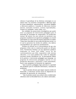 MARÍA CRISTINA MARTÍNEZ SOLÍS




reforzar el aprendizaje de las distintas estrategias en un
mismo texto. Las muestras corresponden a diferentes tipos
de textos (expositivos, argumentativos, narrativos) dirigidos
a diferentes públicos y tomados de diferentes fuentes
(prensa, manuales escolares, revistas especializadas,
revistas de variedades, textos orales, etc.).
   Son múltiples las proyecciones investigativas que puede
tener un programa de intervención pedagógica para el
desarrollo de estrategias de comprensión y de producción
textual. Mi interés con este artículo era presentar una
propuesta resultado de mi experiencia pedagógica en el nivel
universitario, la cual se hará de manera exhaustiva en el libro
“Cómo hacer descubrir la cara oculta del discurso escrito” en
el cual se presentan los niveles de análisis y los talleres
correspondiente que aparecerá proximamente.
   Termino mi artículo con el convencimiento de que esta
propuesta si bien está en construcción puede ser útil para
otros. Permítanme finalizar con las siguientes palabras
inspiradas en César Coll (1994), acerca de los
cuestionamientos que debe responderse todo sistema
educativo, y en cuyas palabras (las cuales he adaptado)
encuentro mucha coincidencia con la preocupación última
de la práctica e intervención pedagógica que propongo: un
programa de intervención pedagógica inscrito en una
perspectiva discursiva e interactiva a nivel universitario,
busca como propósitos de formación los siguientes:
   * Que la práctica pedagógica logre potenciar la capacidad
del estudiante para la resolución intencional y razonada de
problemas;
   * Que le permita elevarse para lograr mayores niveles de
desarrollo y evolucionar incluso hacia la adquisición de
principios de generación de conocimiento;
   * Que le permita asumir una actitud crítica estableciendo
relaciones entre la diversidad local y los valores universales;




                                 38
 